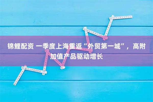 锦鲤配资 一季度上海重返“外贸第一城”，高附加值产品驱动增长