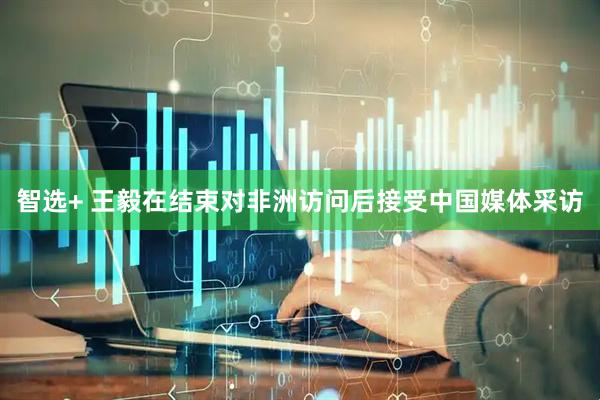 智选+ 王毅在结束对非洲访问后接受中国媒体采访