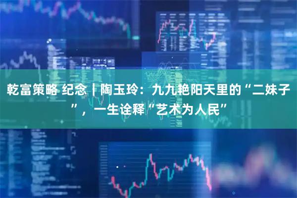 乾富策略 纪念｜陶玉玲：九九艳阳天里的“二妹子”，一生诠释“艺术为人民”