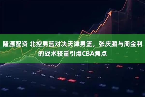 隆源配资 北控男篮对决天津男篮，张庆鹏与周金利的战术较量引爆CBA焦点