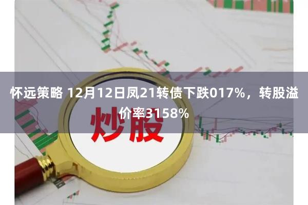 怀远策略 12月12日凤21转债下跌017%，转股溢价率3158%