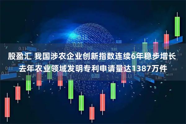 股盈汇 我国涉农企业创新指数连续6年稳步增长 去年农业领域发明专利申请量达1387万件