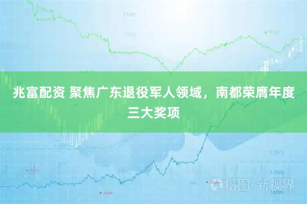 兆富配资 聚焦广东退役军人领域，南都荣膺年度三大奖项