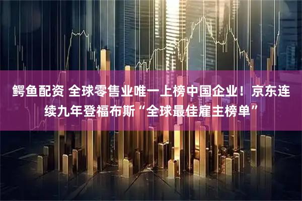 鳄鱼配资 全球零售业唯一上榜中国企业！京东连续九年登福布斯“全球最佳雇主榜单”
