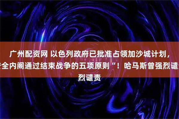 广州配资网 以色列政府已批准占领加沙城计划，安全内阁通过结束战争的五项原则“！哈马斯曾强烈谴责