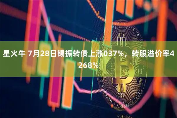 星火牛 7月28日锡振转债上涨037%，转股溢价率4268%