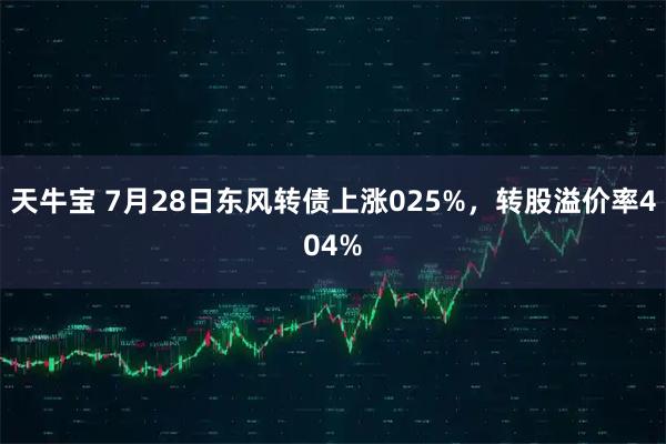 天牛宝 7月28日东风转债上涨025%，转股溢价率404%