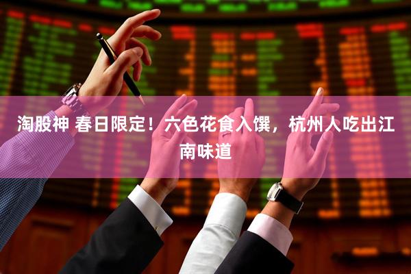 淘股神 春日限定！六色花食入馔，杭州人吃出江南味道