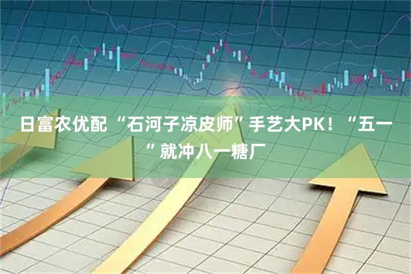 日富农优配 “石河子凉皮师”手艺大PK！“五一”就冲八一糖厂