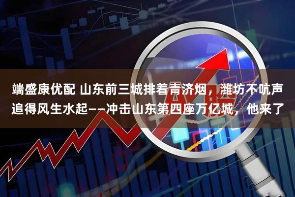 端盛康优配 山东前三城排着青济烟，潍坊不吭声追得风生水起——冲击山东第四座万亿城，他来了