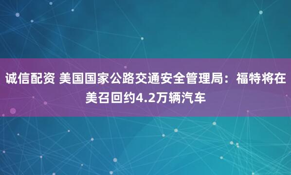 诚信配资 美国国家公路交通安全管理局：福特将在美召回约4.2万辆汽车